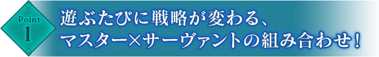 Point1 遊ぶたびに戦略が変わる、マスター×サーヴァントの組み合わせ！